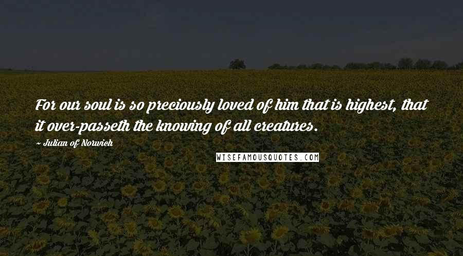 Julian Of Norwich Quotes: For our soul is so preciously loved of him that is highest, that it over-passeth the knowing of all creatures.