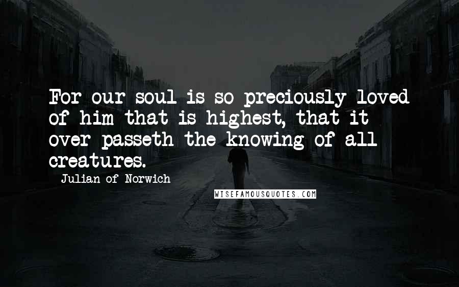 Julian Of Norwich Quotes: For our soul is so preciously loved of him that is highest, that it over-passeth the knowing of all creatures.