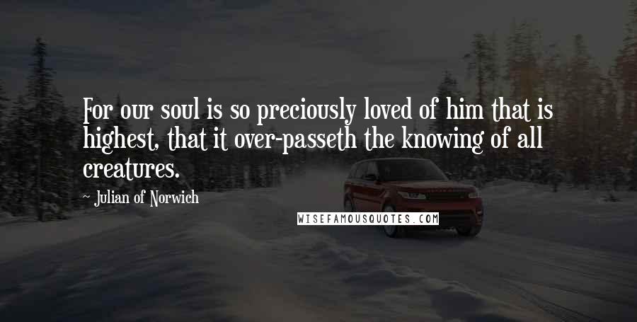 Julian Of Norwich Quotes: For our soul is so preciously loved of him that is highest, that it over-passeth the knowing of all creatures.