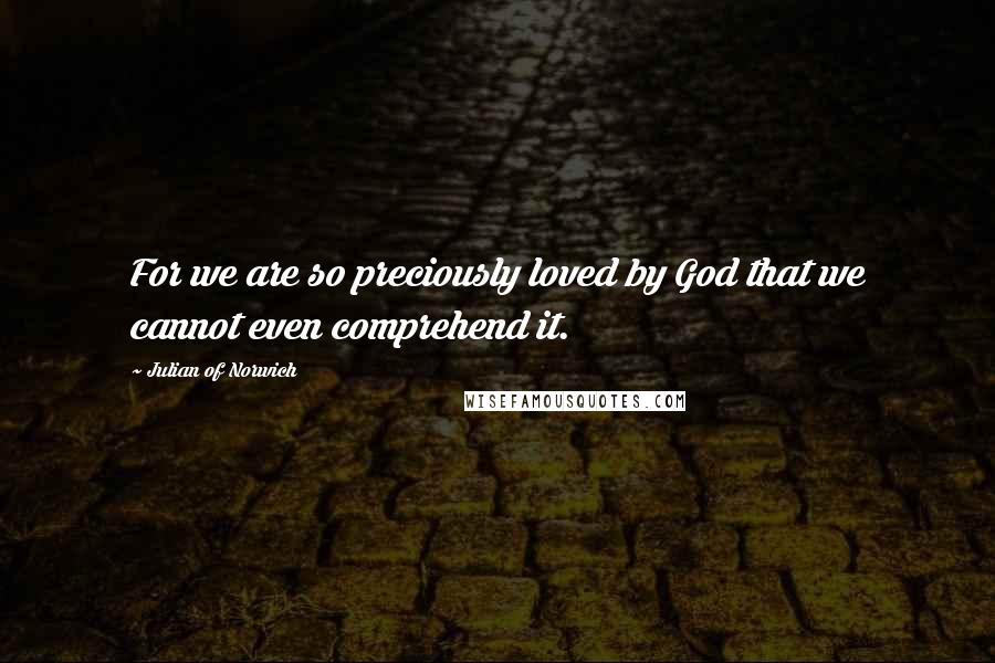 Julian Of Norwich Quotes: For we are so preciously loved by God that we cannot even comprehend it.