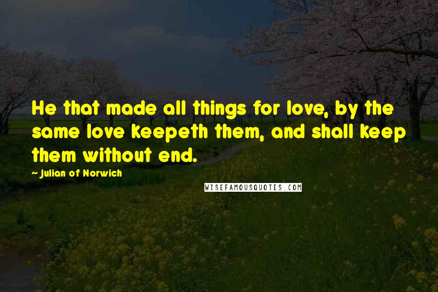 Julian Of Norwich Quotes: He that made all things for love, by the same love keepeth them, and shall keep them without end.