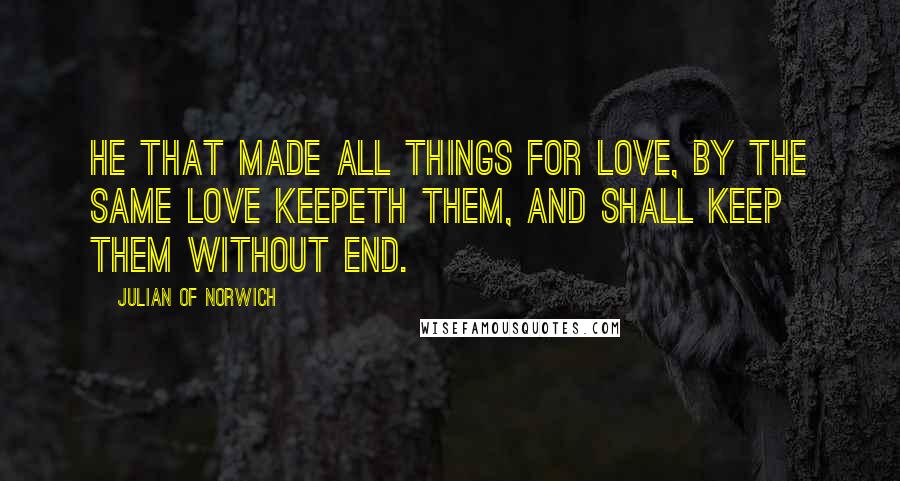 Julian Of Norwich Quotes: He that made all things for love, by the same love keepeth them, and shall keep them without end.