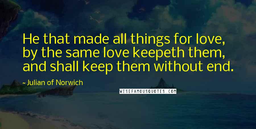 Julian Of Norwich Quotes: He that made all things for love, by the same love keepeth them, and shall keep them without end.