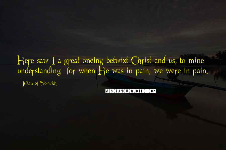 Julian Of Norwich Quotes: Here saw I a great oneing betwixt Christ and us, to mine understanding: for when He was in pain, we were in pain.
