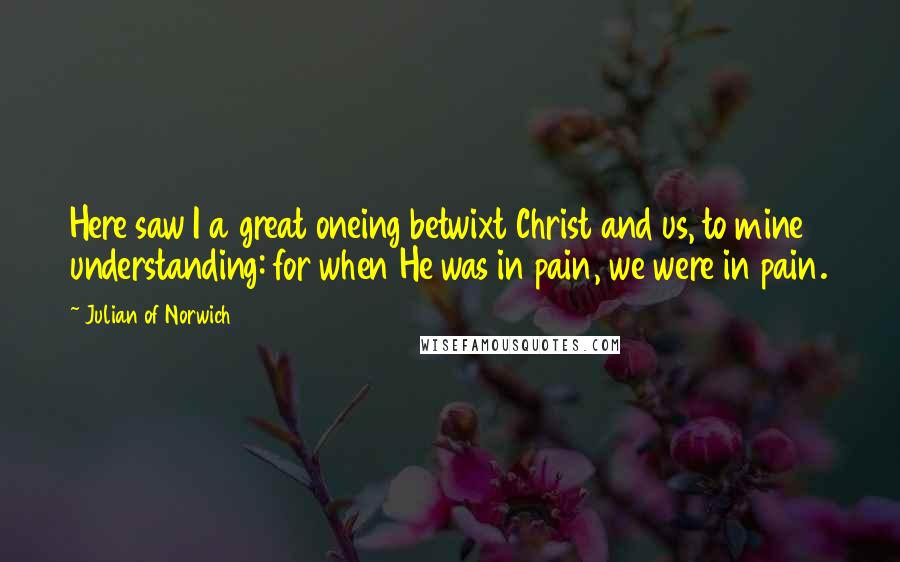Julian Of Norwich Quotes: Here saw I a great oneing betwixt Christ and us, to mine understanding: for when He was in pain, we were in pain.