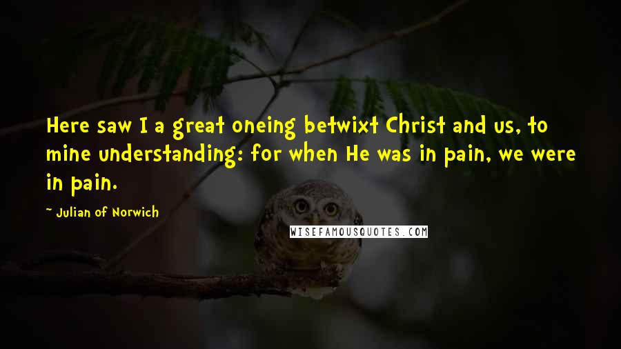 Julian Of Norwich Quotes: Here saw I a great oneing betwixt Christ and us, to mine understanding: for when He was in pain, we were in pain.