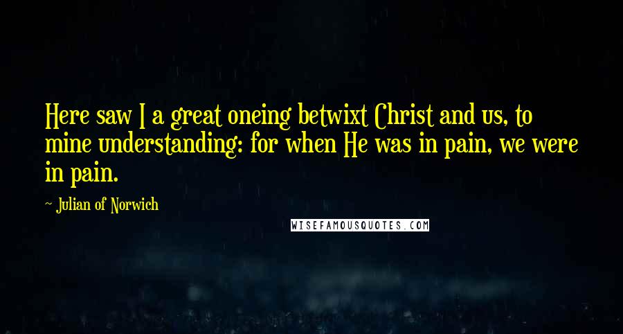 Julian Of Norwich Quotes: Here saw I a great oneing betwixt Christ and us, to mine understanding: for when He was in pain, we were in pain.