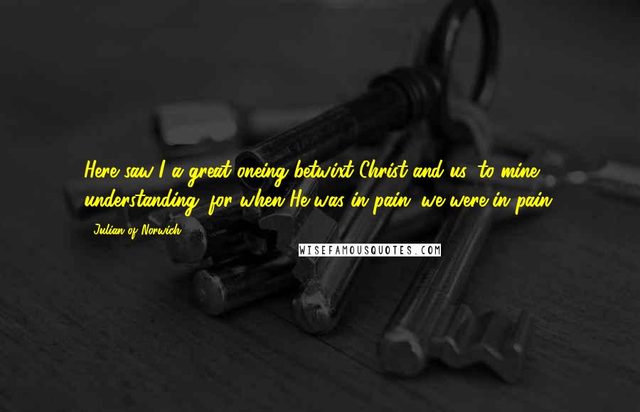 Julian Of Norwich Quotes: Here saw I a great oneing betwixt Christ and us, to mine understanding: for when He was in pain, we were in pain.