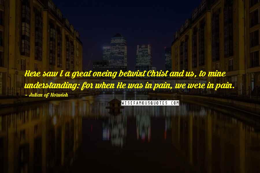Julian Of Norwich Quotes: Here saw I a great oneing betwixt Christ and us, to mine understanding: for when He was in pain, we were in pain.