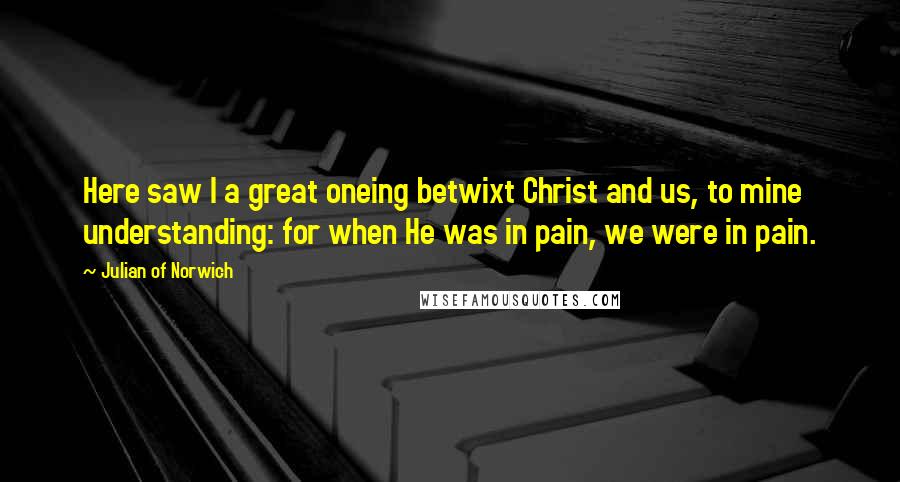 Julian Of Norwich Quotes: Here saw I a great oneing betwixt Christ and us, to mine understanding: for when He was in pain, we were in pain.