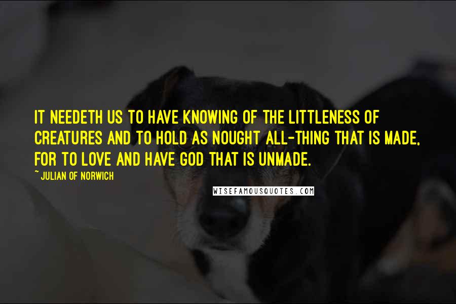 Julian Of Norwich Quotes: It needeth us to have knowing of the littleness of creatures and to hold as nought all-thing that is made, for to love and have God that is unmade.