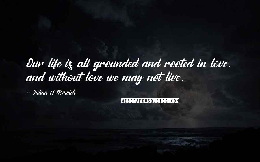 Julian Of Norwich Quotes: Our life is all grounded and rooted in love, and without love we may not live.