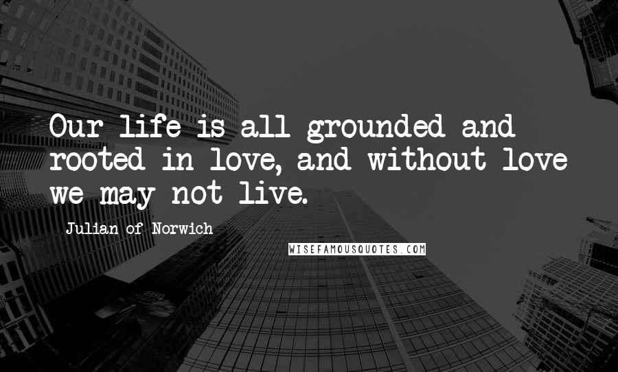 Julian Of Norwich Quotes: Our life is all grounded and rooted in love, and without love we may not live.