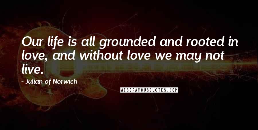 Julian Of Norwich Quotes: Our life is all grounded and rooted in love, and without love we may not live.