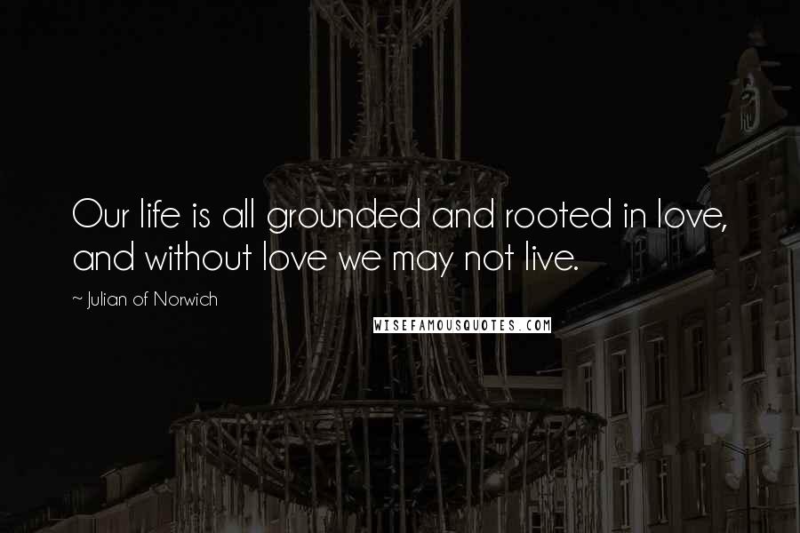 Julian Of Norwich Quotes: Our life is all grounded and rooted in love, and without love we may not live.