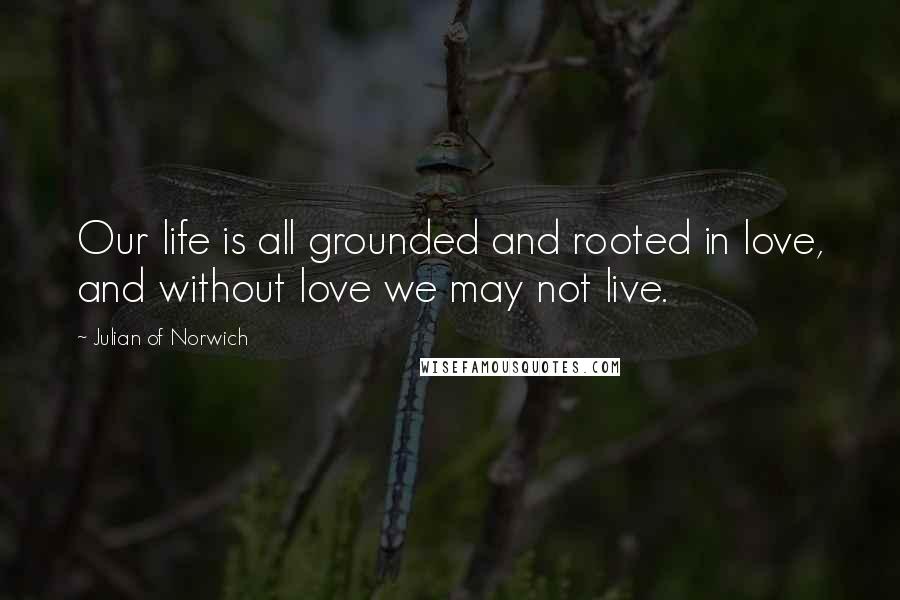 Julian Of Norwich Quotes: Our life is all grounded and rooted in love, and without love we may not live.