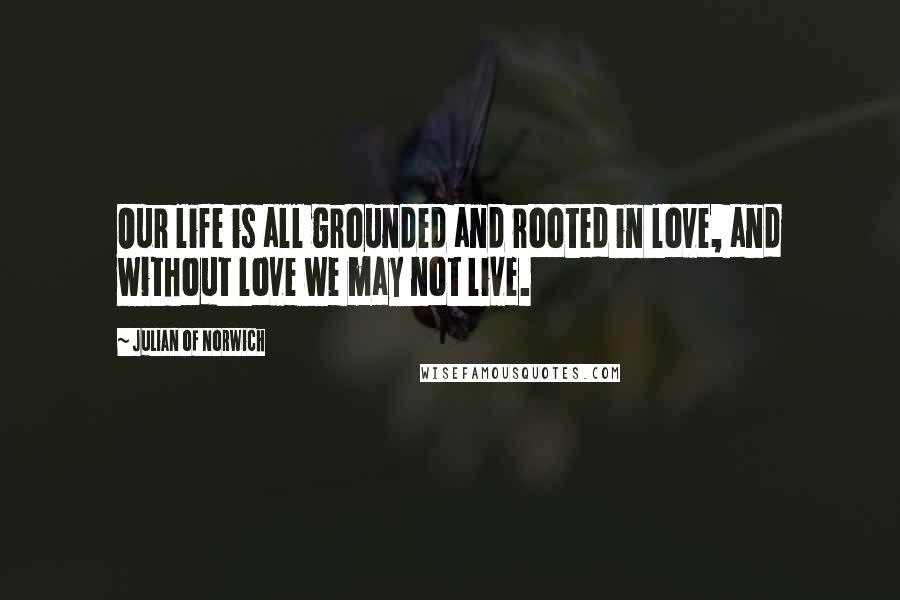 Julian Of Norwich Quotes: Our life is all grounded and rooted in love, and without love we may not live.