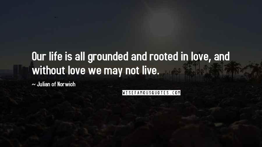 Julian Of Norwich Quotes: Our life is all grounded and rooted in love, and without love we may not live.