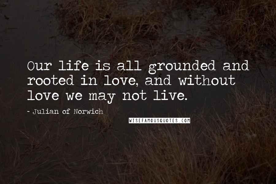 Julian Of Norwich Quotes: Our life is all grounded and rooted in love, and without love we may not live.