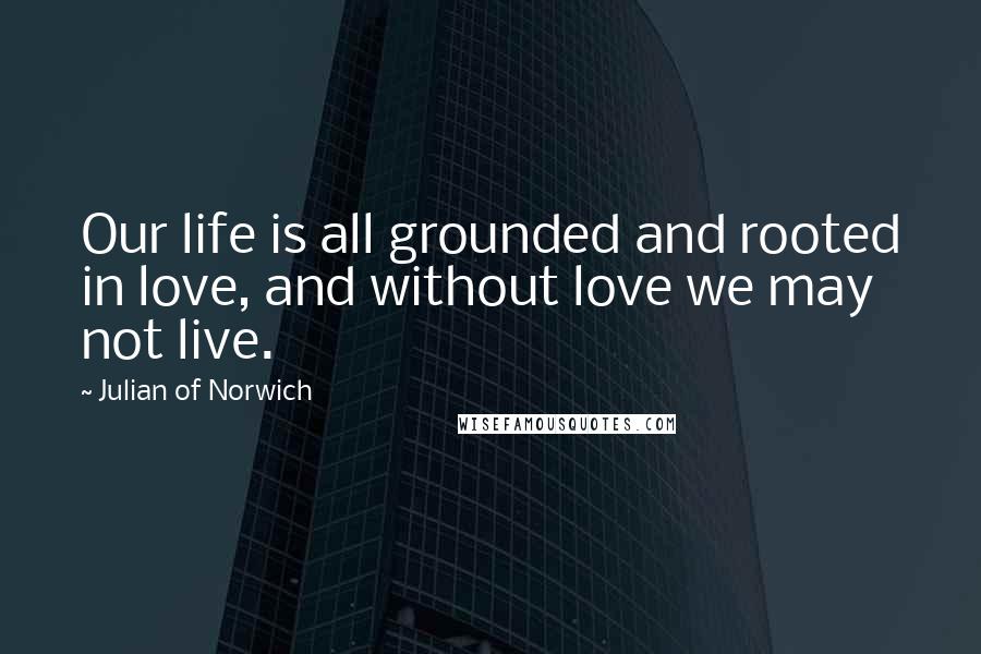 Julian Of Norwich Quotes: Our life is all grounded and rooted in love, and without love we may not live.