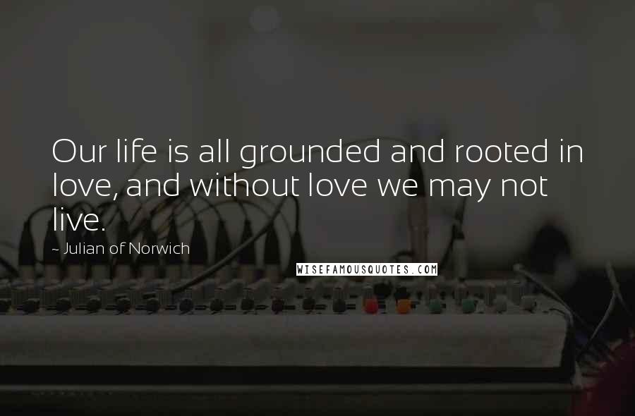 Julian Of Norwich Quotes: Our life is all grounded and rooted in love, and without love we may not live.