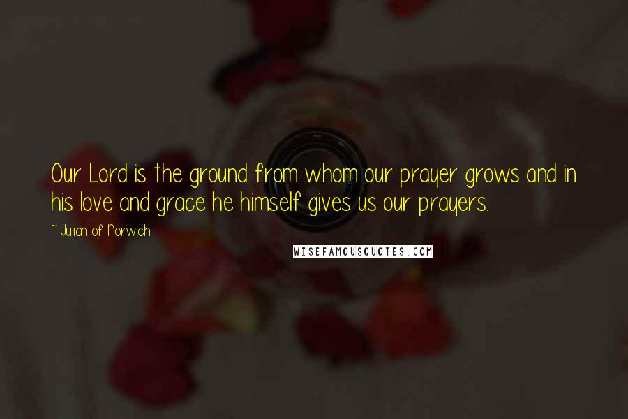 Julian Of Norwich Quotes: Our Lord is the ground from whom our prayer grows and in his love and grace he himself gives us our prayers.