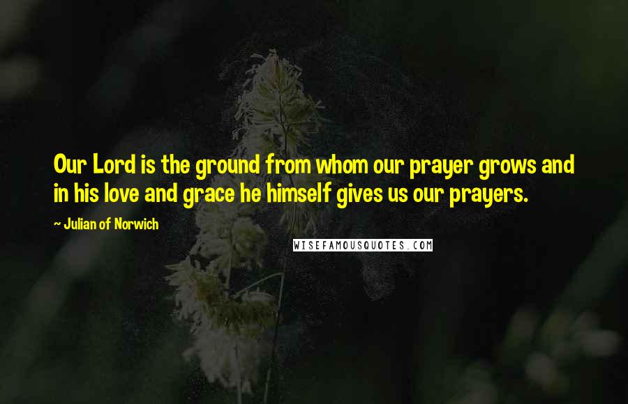 Julian Of Norwich Quotes: Our Lord is the ground from whom our prayer grows and in his love and grace he himself gives us our prayers.