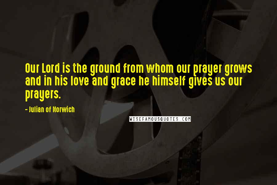 Julian Of Norwich Quotes: Our Lord is the ground from whom our prayer grows and in his love and grace he himself gives us our prayers.