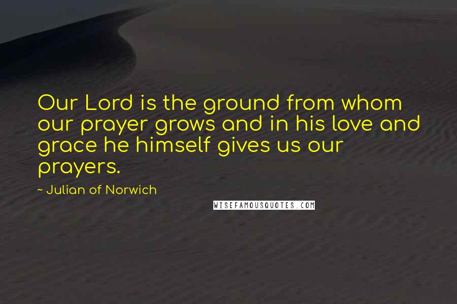 Julian Of Norwich Quotes: Our Lord is the ground from whom our prayer grows and in his love and grace he himself gives us our prayers.