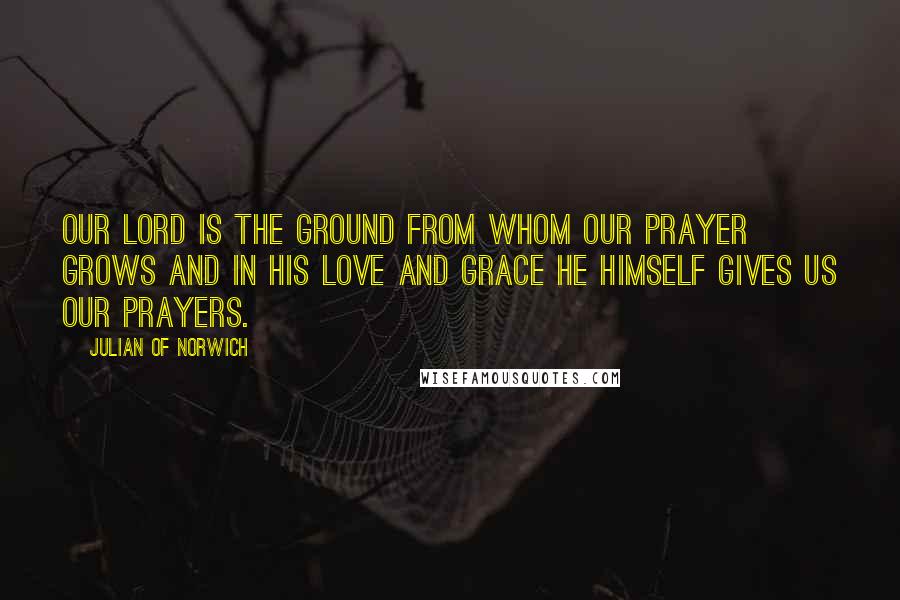 Julian Of Norwich Quotes: Our Lord is the ground from whom our prayer grows and in his love and grace he himself gives us our prayers.