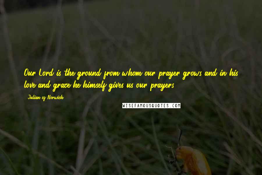 Julian Of Norwich Quotes: Our Lord is the ground from whom our prayer grows and in his love and grace he himself gives us our prayers.