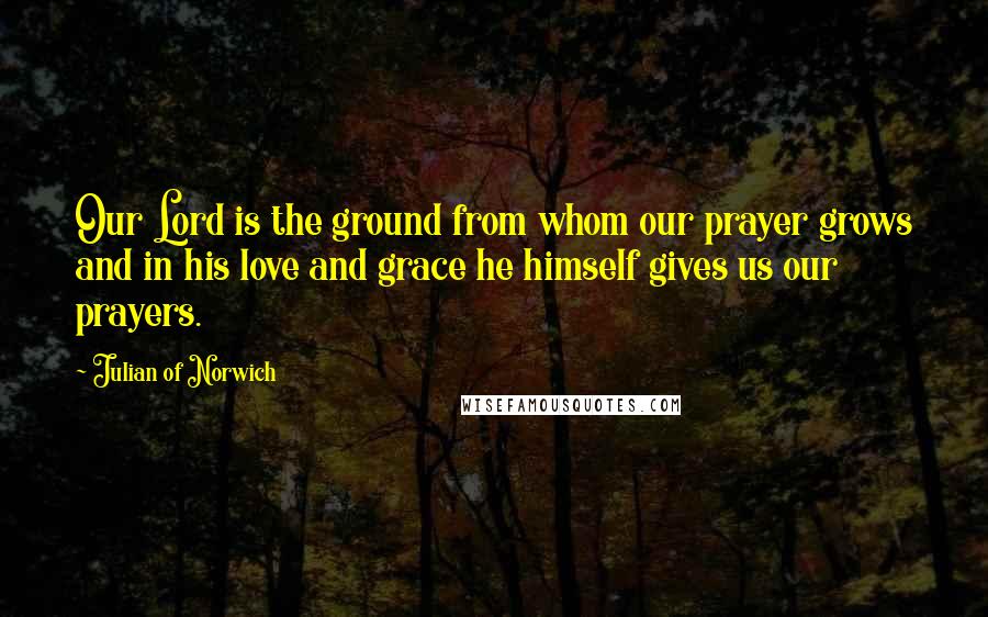 Julian Of Norwich Quotes: Our Lord is the ground from whom our prayer grows and in his love and grace he himself gives us our prayers.