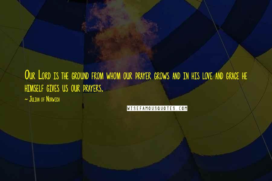Julian Of Norwich Quotes: Our Lord is the ground from whom our prayer grows and in his love and grace he himself gives us our prayers.