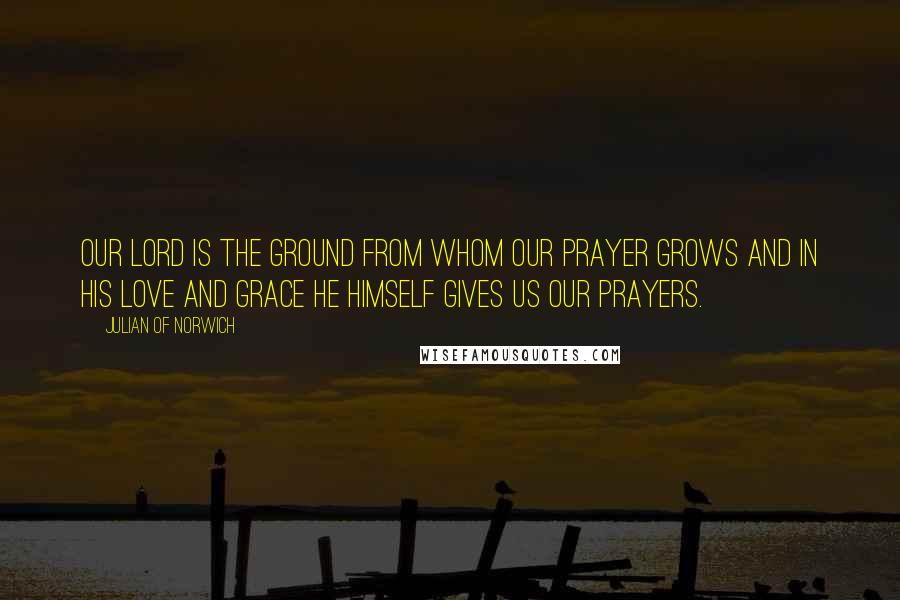 Julian Of Norwich Quotes: Our Lord is the ground from whom our prayer grows and in his love and grace he himself gives us our prayers.