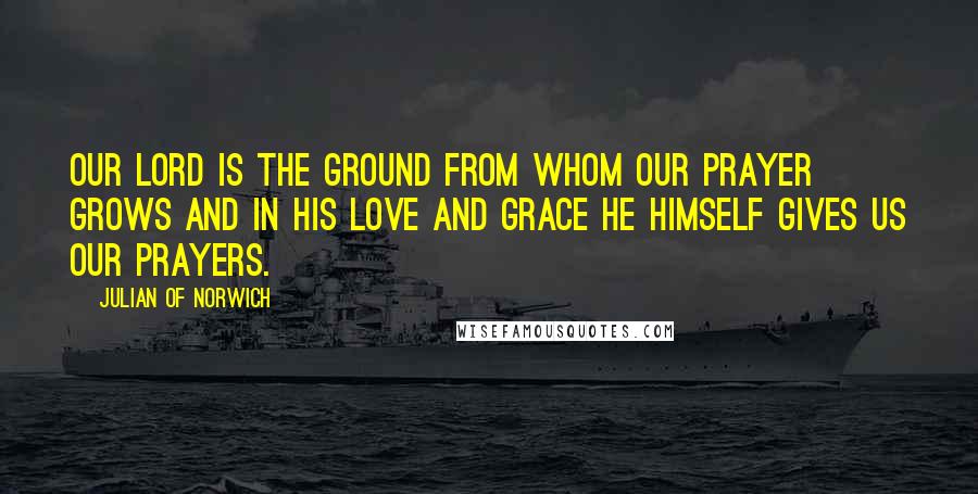 Julian Of Norwich Quotes: Our Lord is the ground from whom our prayer grows and in his love and grace he himself gives us our prayers.