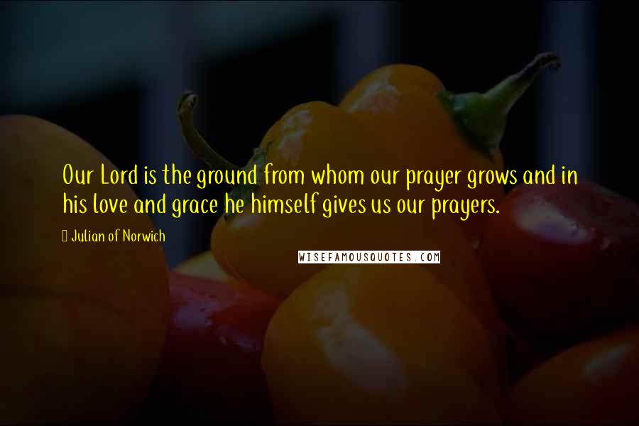 Julian Of Norwich Quotes: Our Lord is the ground from whom our prayer grows and in his love and grace he himself gives us our prayers.