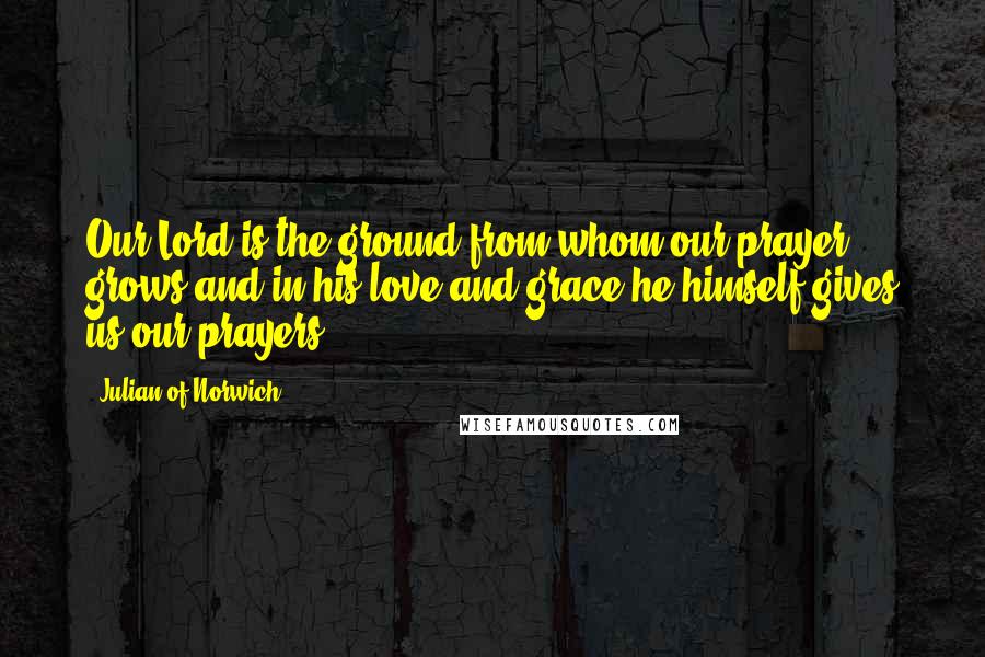 Julian Of Norwich Quotes: Our Lord is the ground from whom our prayer grows and in his love and grace he himself gives us our prayers.