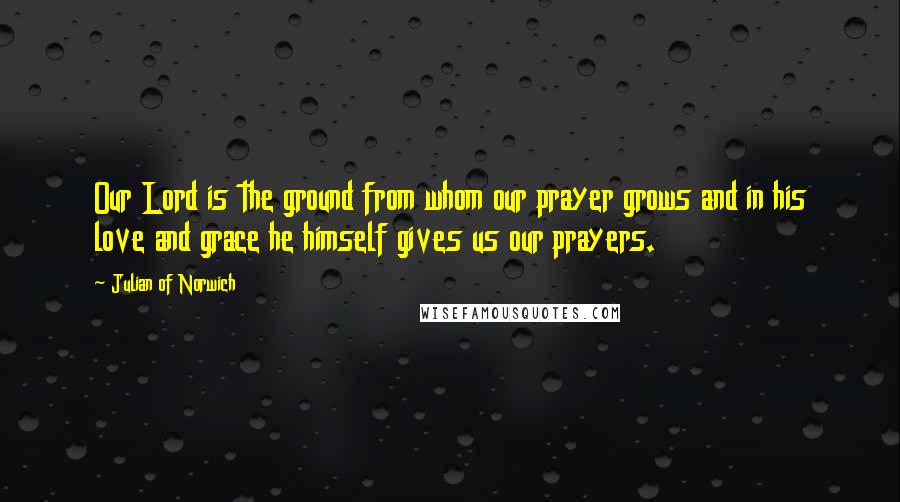 Julian Of Norwich Quotes: Our Lord is the ground from whom our prayer grows and in his love and grace he himself gives us our prayers.