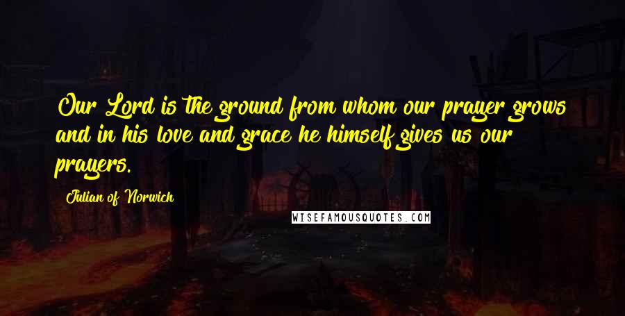 Julian Of Norwich Quotes: Our Lord is the ground from whom our prayer grows and in his love and grace he himself gives us our prayers.