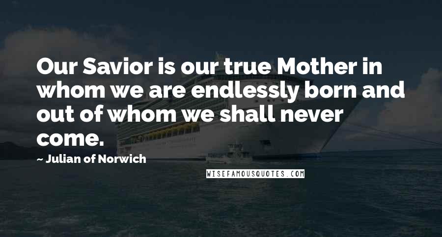 Julian Of Norwich Quotes: Our Savior is our true Mother in whom we are endlessly born and out of whom we shall never come.