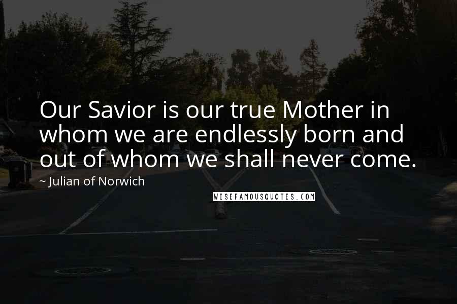 Julian Of Norwich Quotes: Our Savior is our true Mother in whom we are endlessly born and out of whom we shall never come.