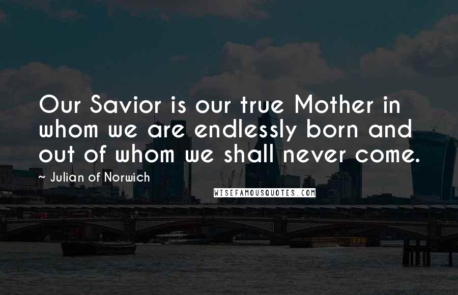 Julian Of Norwich Quotes: Our Savior is our true Mother in whom we are endlessly born and out of whom we shall never come.