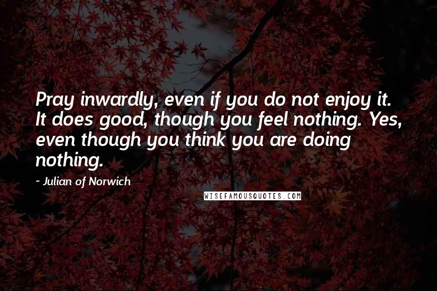 Julian Of Norwich Quotes: Pray inwardly, even if you do not enjoy it. It does good, though you feel nothing. Yes, even though you think you are doing nothing.