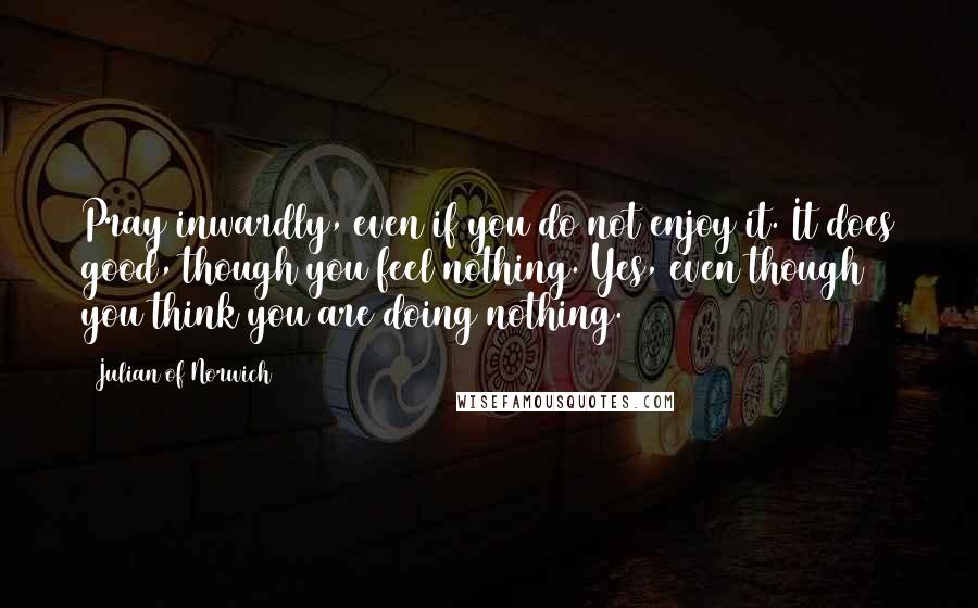 Julian Of Norwich Quotes: Pray inwardly, even if you do not enjoy it. It does good, though you feel nothing. Yes, even though you think you are doing nothing.