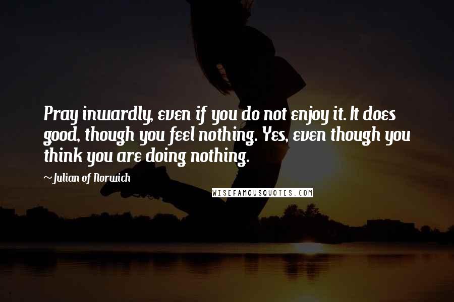 Julian Of Norwich Quotes: Pray inwardly, even if you do not enjoy it. It does good, though you feel nothing. Yes, even though you think you are doing nothing.