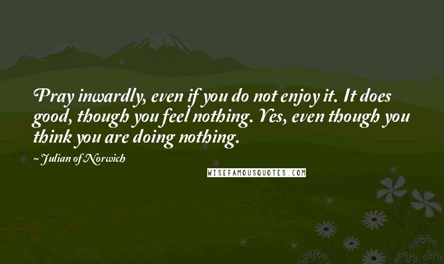 Julian Of Norwich Quotes: Pray inwardly, even if you do not enjoy it. It does good, though you feel nothing. Yes, even though you think you are doing nothing.