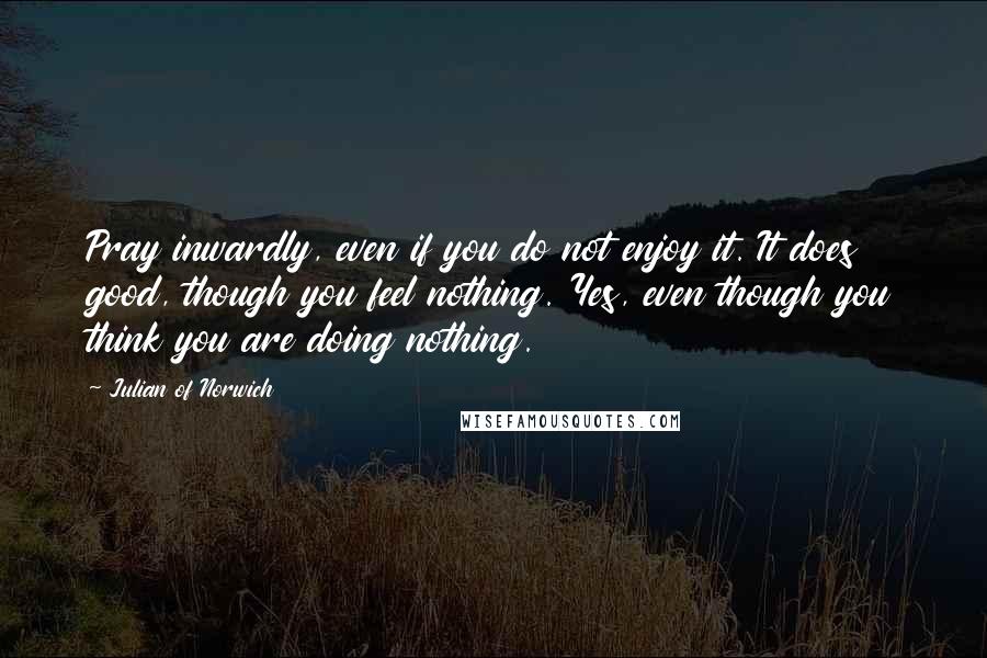 Julian Of Norwich Quotes: Pray inwardly, even if you do not enjoy it. It does good, though you feel nothing. Yes, even though you think you are doing nothing.