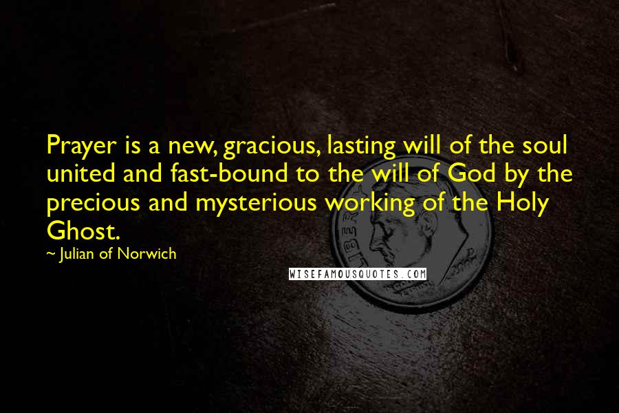 Julian Of Norwich Quotes: Prayer is a new, gracious, lasting will of the soul united and fast-bound to the will of God by the precious and mysterious working of the Holy Ghost.