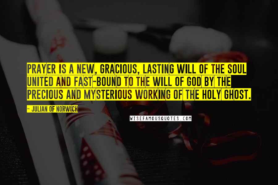 Julian Of Norwich Quotes: Prayer is a new, gracious, lasting will of the soul united and fast-bound to the will of God by the precious and mysterious working of the Holy Ghost.