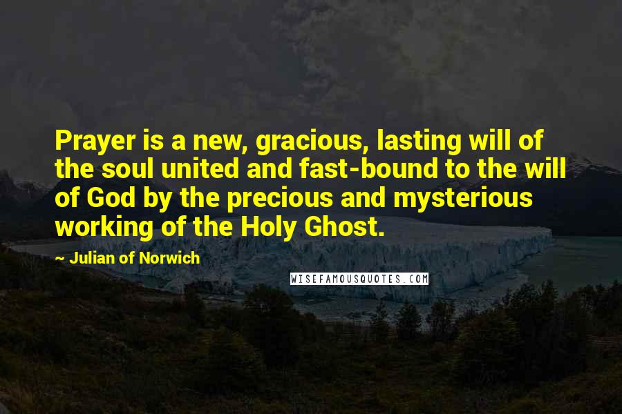 Julian Of Norwich Quotes: Prayer is a new, gracious, lasting will of the soul united and fast-bound to the will of God by the precious and mysterious working of the Holy Ghost.